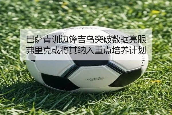 巴萨青训边锋吉乌突破数据亮眼 弗里克或将其纳入重点培养计划