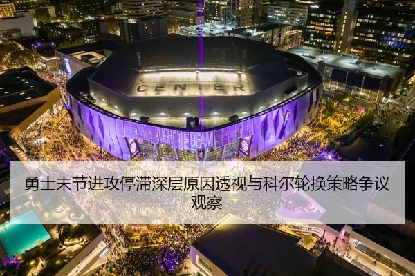 勇士末节进攻停滞深层原因透视与科尔轮换策略争议观察